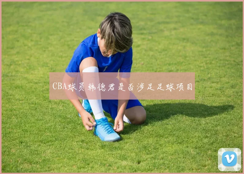 CBA球员韩德君是否涉足足球项目